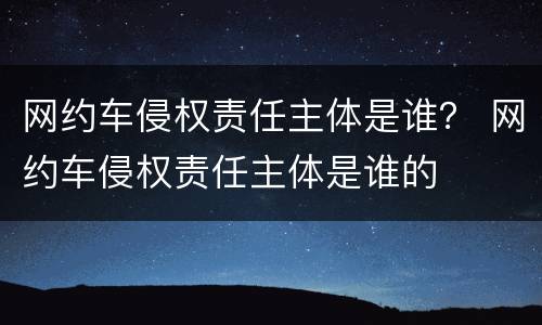 网约车侵权责任主体是谁？ 网约车侵权责任主体是谁的