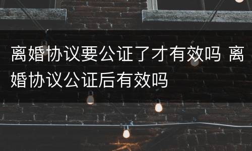 离婚协议要公证了才有效吗 离婚协议公证后有效吗