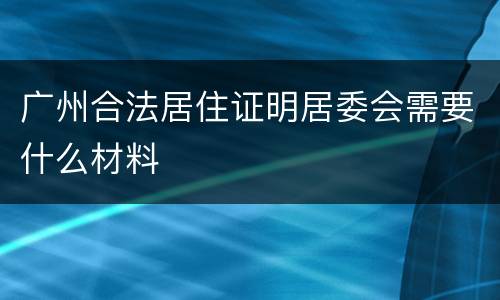 广州合法居住证明居委会需要什么材料