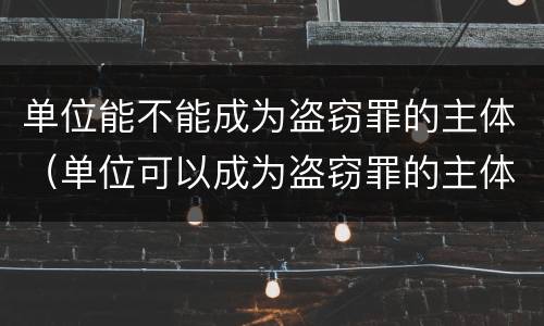 单位能不能成为盗窃罪的主体（单位可以成为盗窃罪的主体吗）