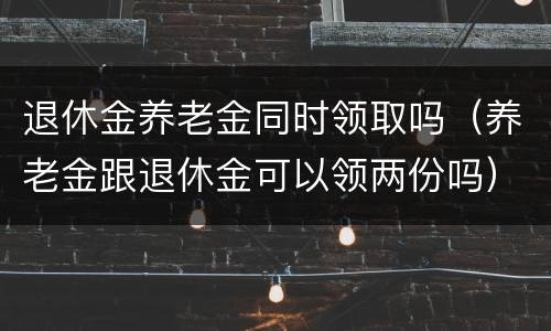 退休金养老金同时领取吗（养老金跟退休金可以领两份吗）