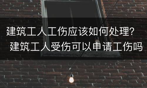 建筑工人工伤应该如何处理？ 建筑工人受伤可以申请工伤吗