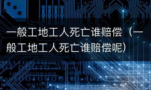 一般工地工人死亡谁赔偿（一般工地工人死亡谁赔偿呢）
