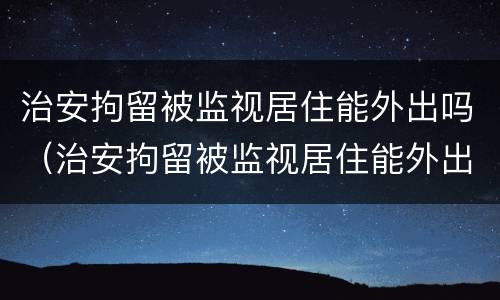 治安拘留被监视居住能外出吗（治安拘留被监视居住能外出吗知乎）