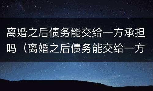 离婚之后债务能交给一方承担吗（离婚之后债务能交给一方承担吗怎么办）