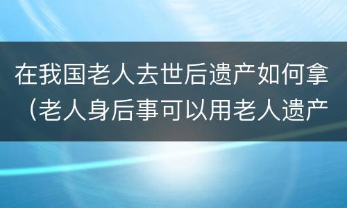 在我国老人去世后遗产如何拿（老人身后事可以用老人遗产）