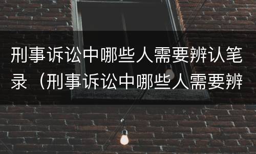 刑事诉讼中哪些人需要辨认笔录（刑事诉讼中哪些人需要辨认笔录呢）
