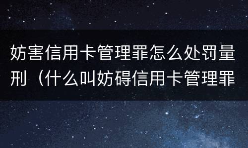 妨害信用卡管理罪怎么处罚量刑（什么叫妨碍信用卡管理罪）