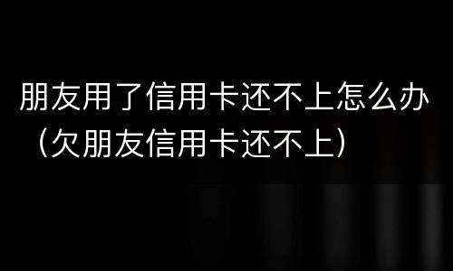 朋友用了信用卡还不上怎么办（欠朋友信用卡还不上）