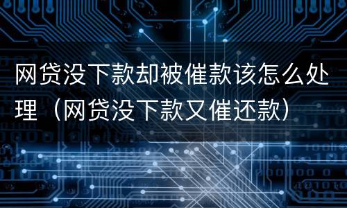 网贷没下款却被催款该怎么处理（网贷没下款又催还款）