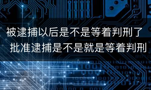 被逮捕以后是不是等着判刑了 批准逮捕是不是就是等着判刑了