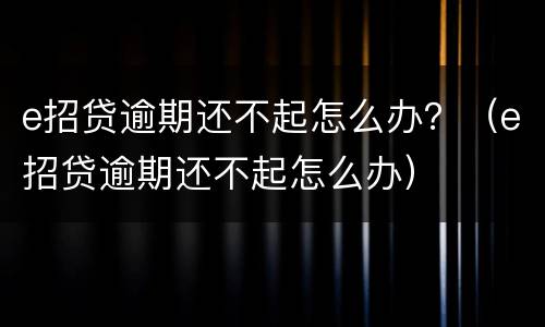e招贷逾期还不起怎么办？（e招贷逾期还不起怎么办）