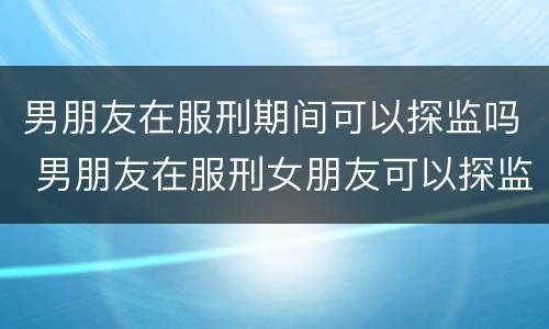男朋友在服刑期间可以探监吗 男朋友在服刑女朋友可以探监吗