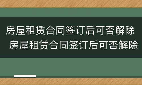 房屋租赁合同签订后可否解除 房屋租赁合同签订后可否解除租赁合同