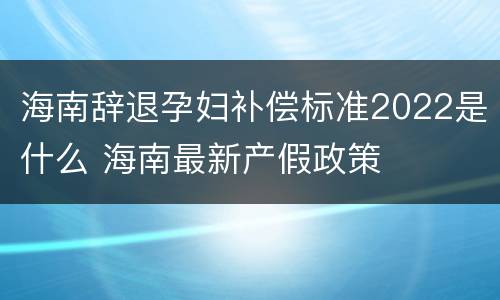 海南辞退孕妇补偿标准2022是什么 海南最新产假政策
