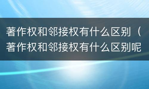 著作权和邻接权有什么区别（著作权和邻接权有什么区别呢）