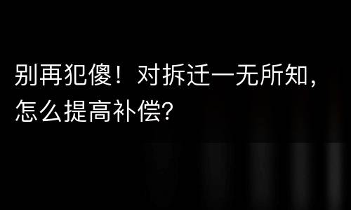 别再犯傻！对拆迁一无所知，怎么提高补偿？