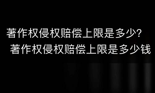 著作权侵权赔偿上限是多少？ 著作权侵权赔偿上限是多少钱