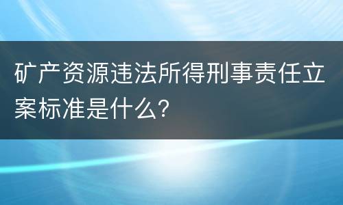 矿产资源违法所得刑事责任立案标准是什么？