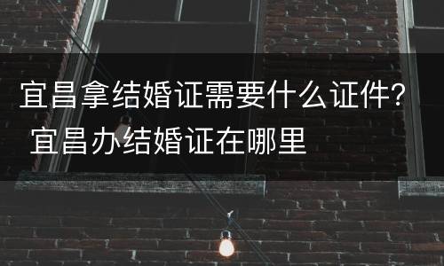 宜昌拿结婚证需要什么证件？ 宜昌办结婚证在哪里