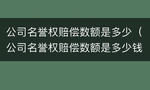 公司名誉权赔偿数额是多少（公司名誉权赔偿数额是多少钱）