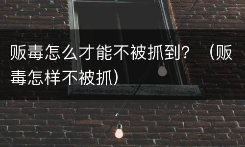 贩毒怎么才能不被抓到？（贩毒怎样不被抓）