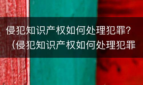 侵犯知识产权如何处理犯罪？（侵犯知识产权如何处理犯罪记录）