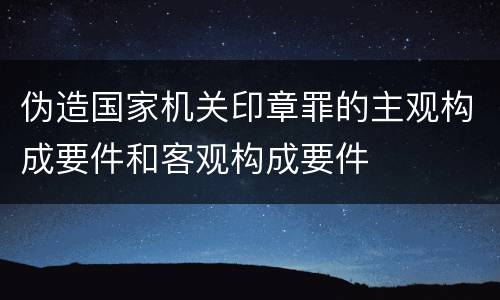 伪造国家机关印章罪的主观构成要件和客观构成要件