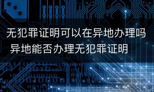无犯罪证明可以在异地办理吗 异地能否办理无犯罪证明