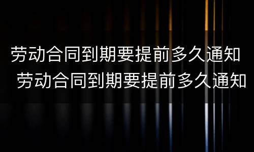 劳动合同到期要提前多久通知 劳动合同到期要提前多久通知劳动者