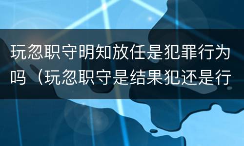 玩忽职守明知放任是犯罪行为吗（玩忽职守是结果犯还是行为犯）