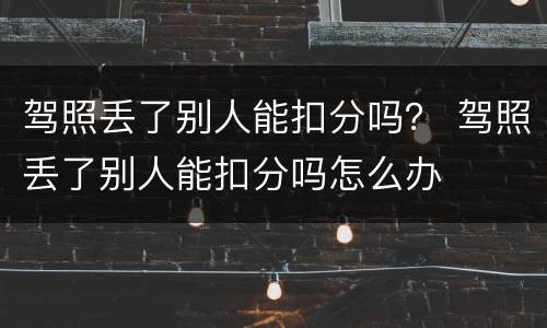 驾照丢了别人能扣分吗？ 驾照丢了别人能扣分吗怎么办