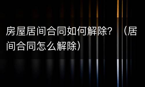 房屋居间合同如何解除？（居间合同怎么解除）