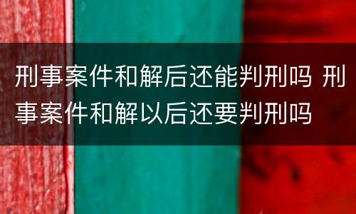 刑事案件和解后还能判刑吗 刑事案件和解以后还要判刑吗