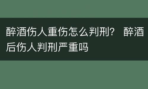 醉酒伤人重伤怎么判刑？ 醉酒后伤人判刑严重吗
