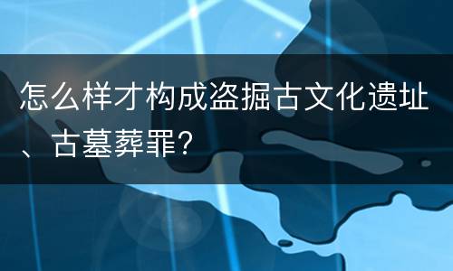 怎么样才构成盗掘古文化遗址、古墓葬罪?