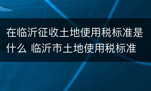 在临沂征收土地使用税标准是什么 临沂市土地使用税标准