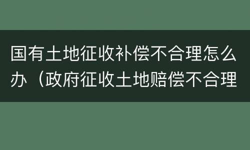 国有土地征收补偿不合理怎么办（政府征收土地赔偿不合理怎么办）