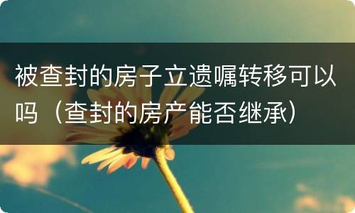 被查封的房子立遗嘱转移可以吗（查封的房产能否继承）