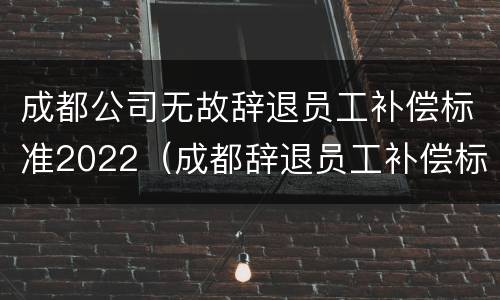 成都公司无故辞退员工补偿标准2022（成都辞退员工补偿标准2020）