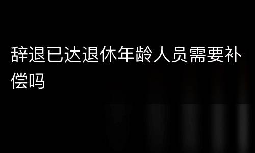 辞退已达退休年龄人员需要补偿吗