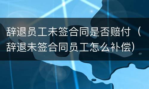 辞退员工未签合同是否赔付（辞退未签合同员工怎么补偿）