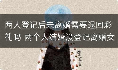 两人登记后未离婚需要退回彩礼吗 两个人结婚没登记离婚女方能退彩礼么