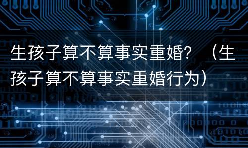 生孩子算不算事实重婚？（生孩子算不算事实重婚行为）