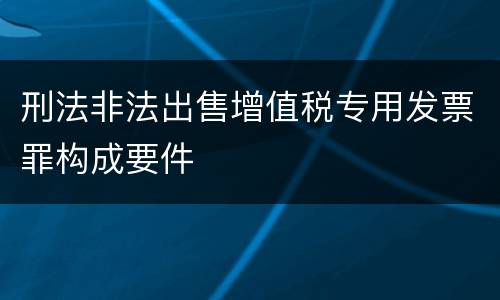 刑法非法出售增值税专用发票罪构成要件