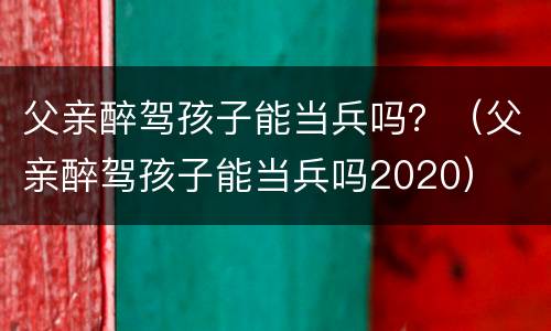 父亲醉驾孩子能当兵吗？（父亲醉驾孩子能当兵吗2020）