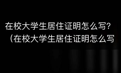 在校大学生居住证明怎么写？（在校大学生居住证明怎么写范文）
