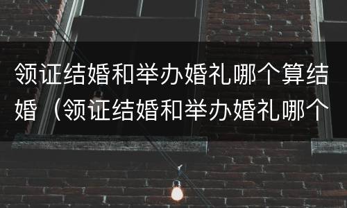 领证结婚和举办婚礼哪个算结婚（领证结婚和举办婚礼哪个算结婚呢）