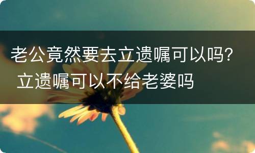 老公竟然要去立遗嘱可以吗？ 立遗嘱可以不给老婆吗