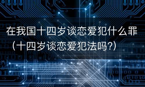 在我国十四岁谈恋爱犯什么罪（十四岁谈恋爱犯法吗?）
